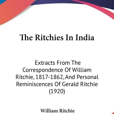The Ritchies In India: Extracts From The Correspondence Of William Ritchie, 1817-1862 And Personal Reminiscences Of Gerald Ritchie