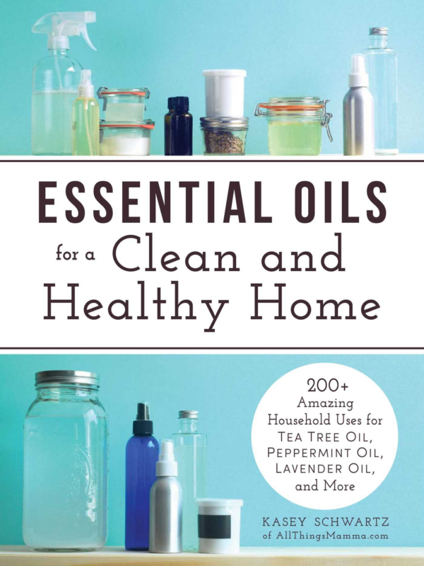 Essential Oils for a Clean and Healthy Home: 200 Amazing Household Uses for Tea Tree Oil, Peppermint Oil, Lavender Oil, and More