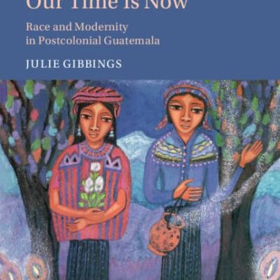 Our Time is Now: Race and Modernity in Postcolonial Guatemala: 120 (Cambridge Latin American Studies