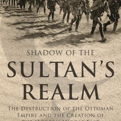 Shadow of the Sultan's Realm: The Destruction of the Ottoman Empire and the Creation of the Modern Middle East