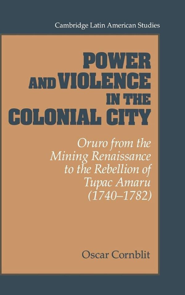 Power and Violence in the Colonial City: Oruro form the Mining Renaissance to the Rebellion of Tpac Amaru (1740-1782): Oruro from the Mining ... 76 (Cambridge Latin American Studies)