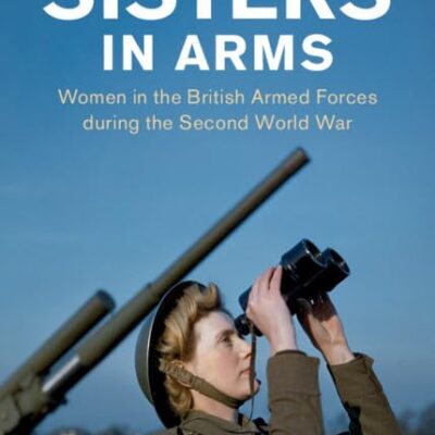 Sisters in Arms: Women in the British Armed Forces during the Second World War (Studies in the Social and Cultural History of Modern Warfare)