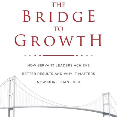 The Bridge to Growth: How Servant Leaders Achieve Better Results and Why It Matters Now More Than Ever