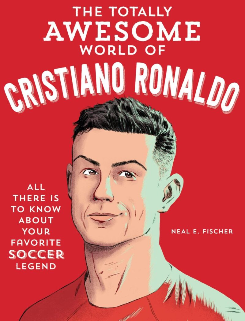 The Totally Awesome World of Cristiano Ronaldo: Learn All There Is to Know About Your Favorite Soccer Legend