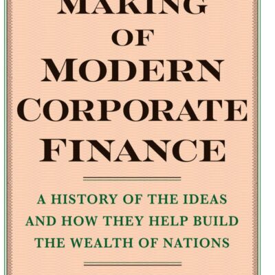 The Making of Modern Corporate Finance: A History of Ideas and How They Help Build the Wealth of Nations
