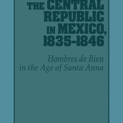 The Central Republic in Mexico, 1835-1846: Hombres De Bien in the Age of Santa Anna: 73 (Cambridge Latin American Studies, 73)