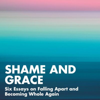 Shame and Grace: Six Essays on Falling Apart and Becoming Whole Again