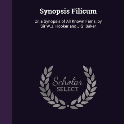 Synopsis Filicum: A Synopsis of All Known Ferns: Or, a Synopsis of All Known Ferns, by Sir W.J. Hooker and J.G. Baker