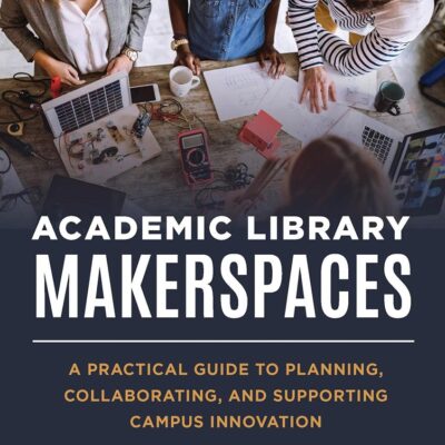 ACADEMIC LIBRARY MAKERSPACES: A PRACTICAL GUIDE TO PLANNING, COLLABORATING, AND SUPPORTING CAMPUS INNOVATION