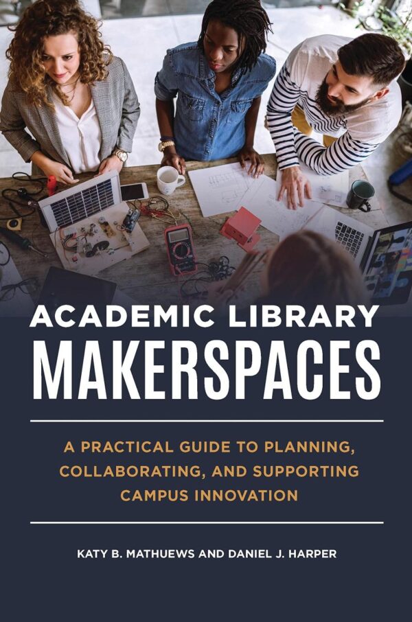 ACADEMIC LIBRARY MAKERSPACES: A PRACTICAL GUIDE TO PLANNING, COLLABORATING, AND SUPPORTING CAMPUS INNOVATION