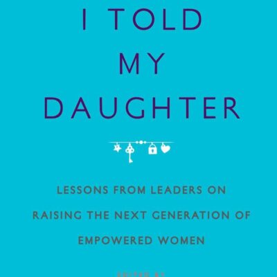What I Told My Daughter: Lessons from Leaders on Raising the Next Generation of Empowered Women