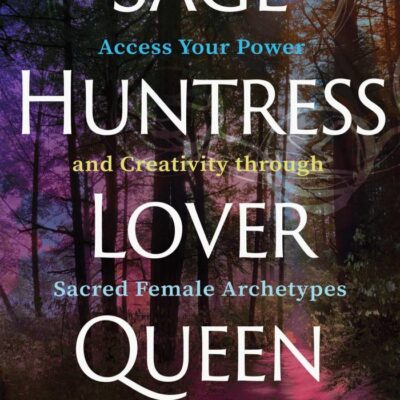 Sage, Huntress, Lover, Queen: Access Your Power and Creativity Through Sacred Female Archetypes