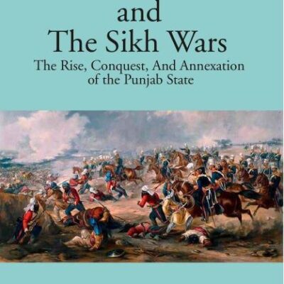 The Sikhs and the Sikh Wars: The Rise, Conquest Nad Annexation of the Punjab State