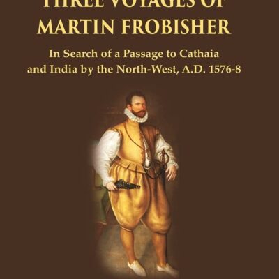 The Three Voyages of Martin Frobisher: In Search of a Passage to Cathaia and India by the North-West, A.D. 1576-8