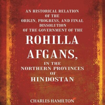 An Historical Relation of the Origin, Progress, and Final Dissolution of the Government of the Rohilla Afgans: In the Northern Provinces of Hindostan [Hardcover]