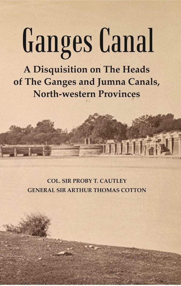 Ganges Canal : A Disquisition on the Heads of The Ganges and Jumna Canals, North-Western Provinces