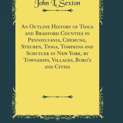 An Outline History of Tioga and Bradford Counties in Pennsylvania, Chemung, Steuben, Tioga, Tompkins and Schuyler in New York, by Townships, Villages, Boro's and Cities (Classic Reprint)