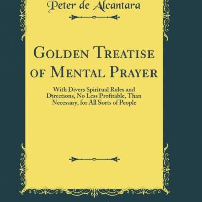 Golden Treatise of Mental Prayer: With Divers Spiritual Rules and Directions, No Less Profitable, Than Necessary, for All Sorts of People (Classic Reprint)