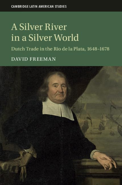 A Silver River in a Silver World: Dutch Trade in the Rio de la Plata, 1648–1678: 118 (Cambridge Latin American Studies, Series Number 118)
