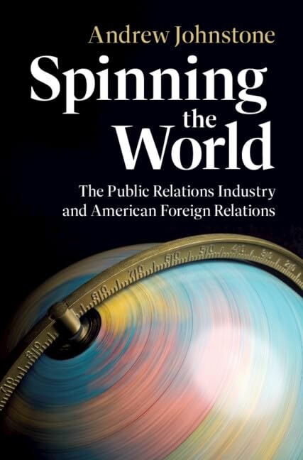 Spinning the World: The Public Relations Industry and American Foreign Relations (Cambridge Studies in US Foreign Relations)