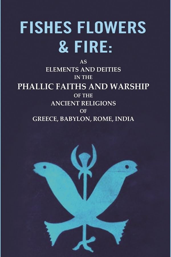 Fishes Flowers & Fire : AS Elements and Deities in the Phallic Faiths and Warship of the Ancient Religions of Greece, Babylon, Rome, India [Hardcover]