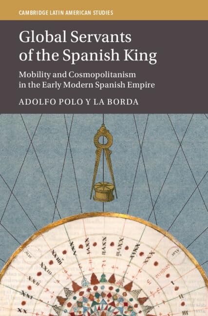 Global Servants of the Spanish King: Mobility and Cosmopolitanism in the Early Modern Spanish Empire (Cambridge Latin American Studies, Series Number 134)