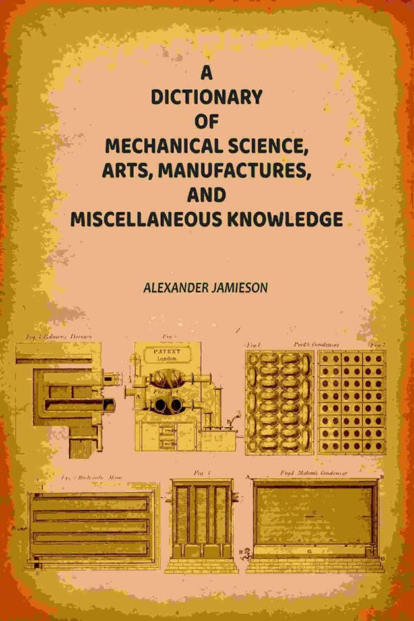 A Dictionary of Mechanical Science, Arts, Manufactures, and Miscellaneous Knowledge