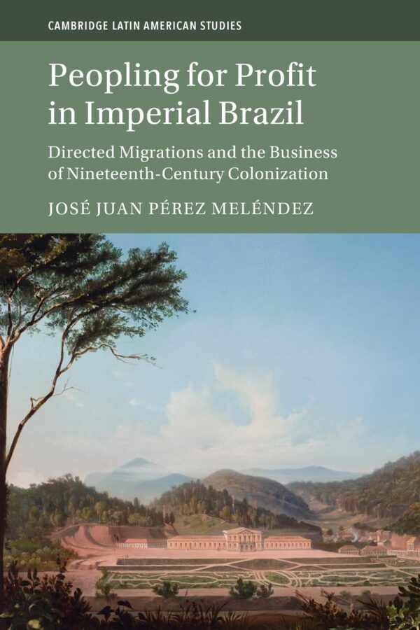 Peopling for Profit in Imperial Brazil: Directed Migrations and the Business of Nineteenth-Century Colonization: 132 (Cambridge Latin American Studies, Series Number 132)