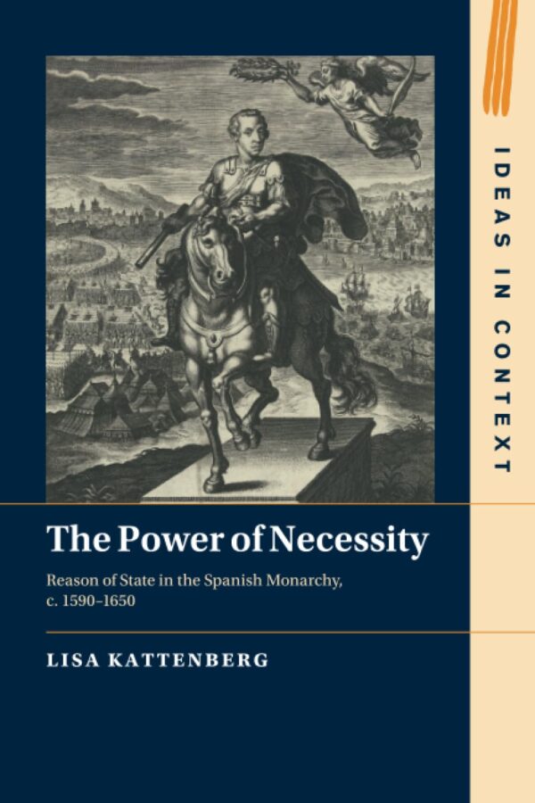 The Power of Necessity: Reason of State in the Spanish Monarchy, C. 1590–1650: 144 (Ideas in Context, 144)