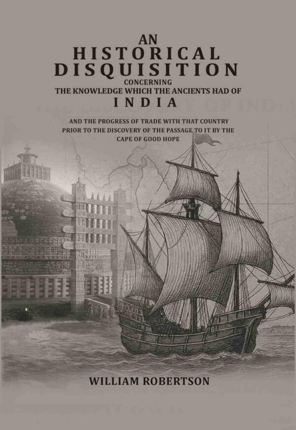 An historical disquisition concerning the knowledge which the ancients had of India: And the progress of trade with that country prior to the discovery of the passage to it by the Cape of Good Hope