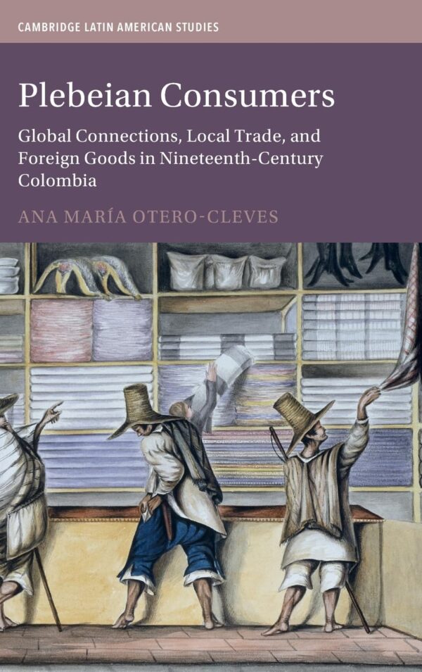 Plebeian Consumers: Global Connections, Local Trade, and Foreign Goods in Nineteenth-century Colombia: 133 (Cambridge Latin American Studies, 133)