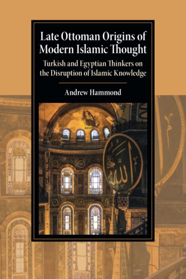 Late Ottoman Origins of Modern Islamic Thought: Turkish and Egyptian Thinkers on the Disruption of Islamic Knowledge (Cambridge Studies in Islamic Civilization)