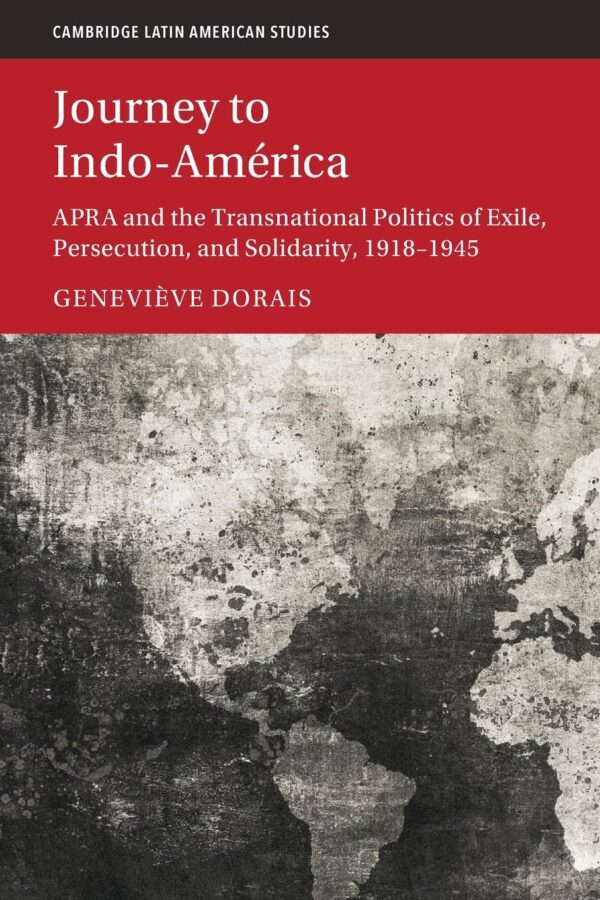 Journey to Indo-América: APRA and the Transnational Politics of Exile, Persecution, and Solidarity, 1918–1945 (Cambridge Latin American Studies)