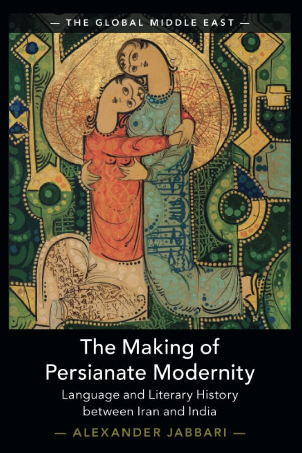 The Making of Persianate Modernity: Language and Literary History Between Iran and India: 25 (Global Middle East, 25)
