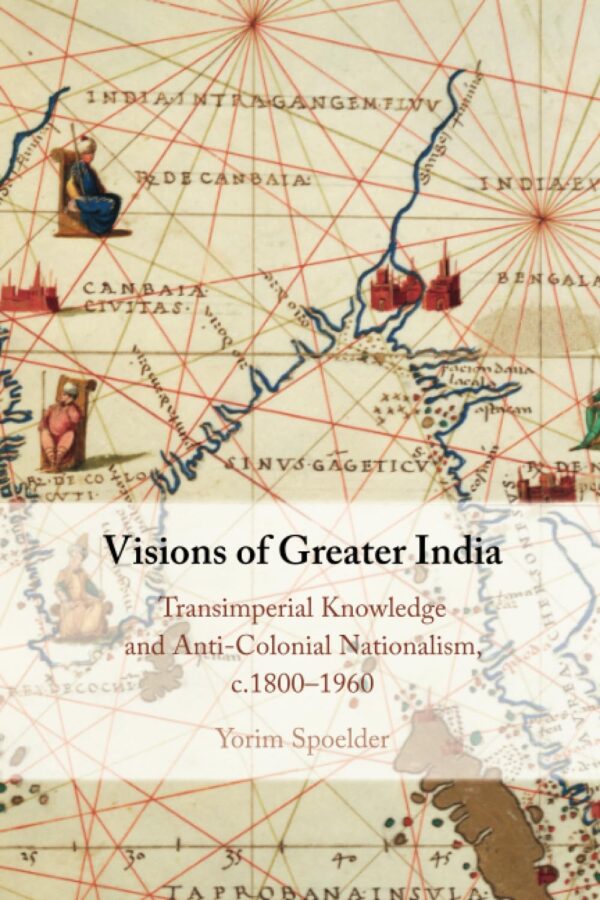 Visions of Greater India: Transimperial Knowledge and Anti-colonial Nationalism, C.1800–1960