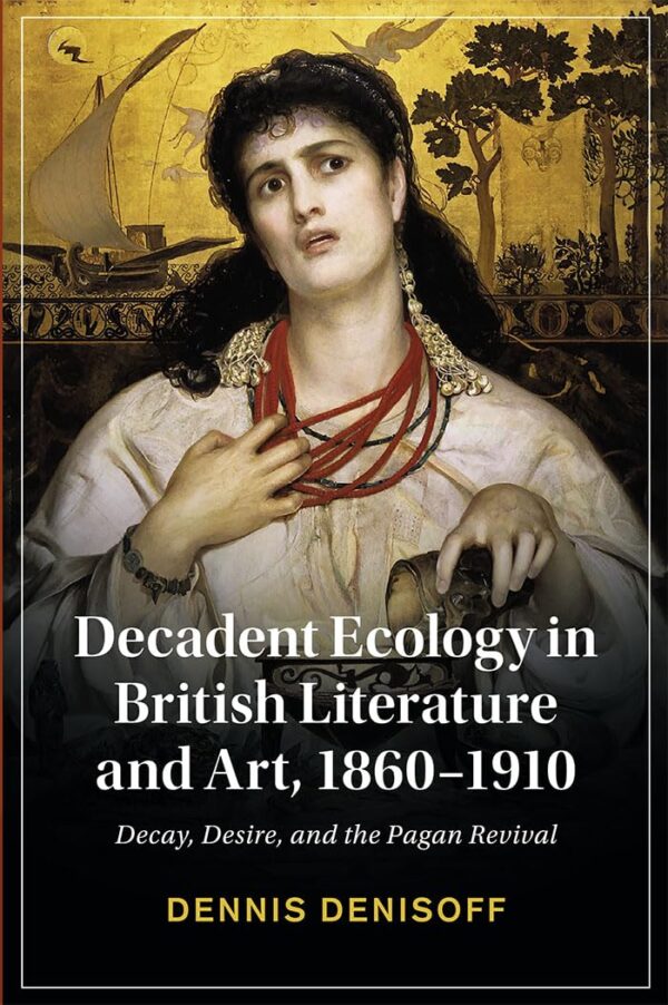 Decadent Ecology in British Literature and Art, 1860–1910: Decay, Desire, and the Pagan Revival (Cambridge Studies in Nineteenth-Century Literature and Culture)