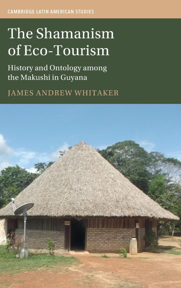 The Shamanism of Eco-tourism: History and Ontology Among the Makushi in Guyana (Cambridge Latin American Studies)