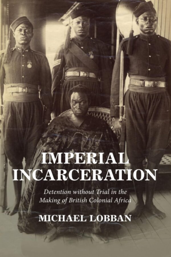 Imperial Incarceration: Detention Without Trial in the Making of British Colonial Africa (Studies in Legal History)