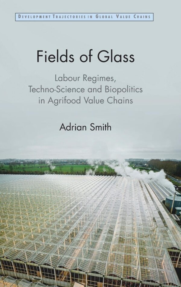 Fields of Glass: Labour Regimes, Techno-science and Biopolitics in Agrifood Value Chains (Development Trajectories in Global Value Chains)