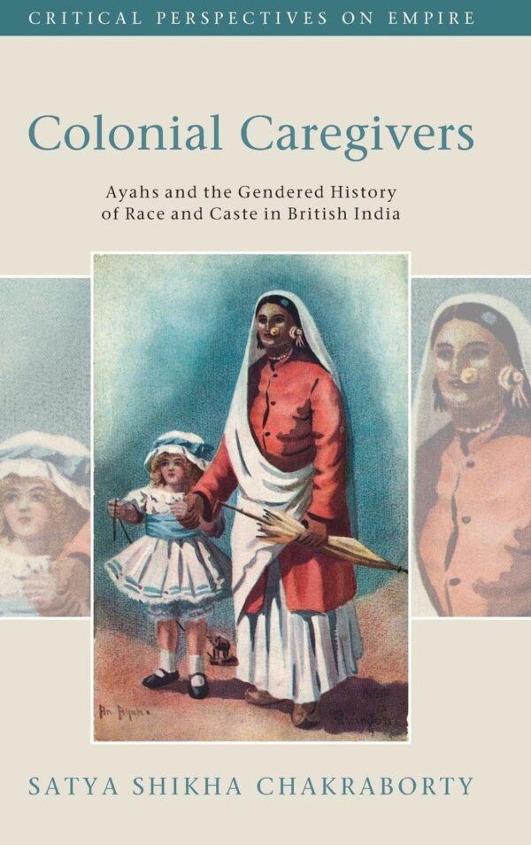 Colonial Caregivers: Ayahs and the Gendered History of Race and Caste in British India (Critical Perspectives on Empire)