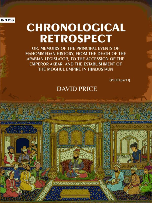 Chronological retrospect: Or, Memoirs of the principal events of Mahommedan history, from the death of the Arabian legislator, to the accession of the emperor Akbar and the establishment Vol. 3 Part-1